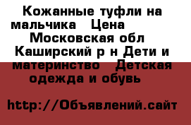 Кожанные туфли на мальчика › Цена ­ 1 000 - Московская обл., Каширский р-н Дети и материнство » Детская одежда и обувь   